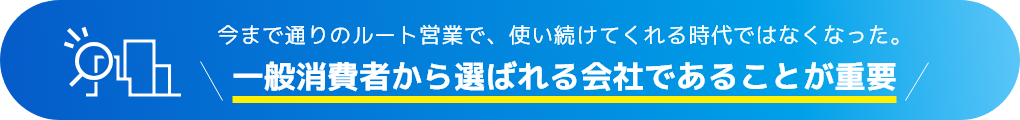 今まで通りのルート営業で、使い続けてくれる時代ではなくなった。一般消費者から選ばれる会社であることが重要