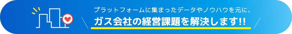 プラットフォームに集まったデータやノウハウを元に、ガス会社の経営課題を解決します!!